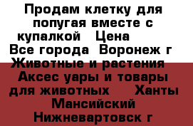 Продам клетку для попугая вместе с купалкой › Цена ­ 250 - Все города, Воронеж г. Животные и растения » Аксесcуары и товары для животных   . Ханты-Мансийский,Нижневартовск г.